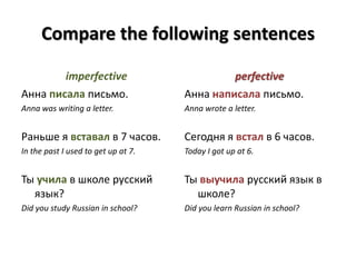 Compare the following sentencesimperfectiveАнна писала письмо.Anna was writing a letter.Раньше я вставал в 7 часов.In the past I used to get up at 7.Ты учила в школе русский язык?Did you study Russian in school? perfectiveАнна написала письмо.Anna wrote a letter.Сегодня я встал в 6 часов.Today I got up at 6.Ты выучила русский язык в школе?Did you learn Russian in school?