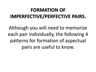 FORMATION OF IMPERFECTIVE/PERFECTIVE PAIRS.Although you will need to memorize each pair individually, the following 4 patterns for formation of aspectual pairs are useful to know.