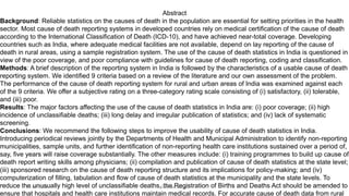 Abstract
Background: Reliable statistics on the causes of death in the population are essential for setting priorities in the health
sector. Most cause of death reporting systems in developed countries rely on medical certification of the cause of death
according to the International Classification of Death (ICD-10), and have achieved near-total coverage. Developing
countries such as India, where adequate medical facilities are not available, depend on lay reporting of the cause of
death in rural areas, using a sample registration system. The use of the cause of death statistics in India is questioned in
view of the poor coverage, and poor compliance with guidelines for cause of death reporting, coding and classification.
Methods: A brief description of the reporting system in India is followed by the characteristics of a usable cause of death
reporting system. We identified 9 criteria based on a review of the literature and our own assessment of the problem.
The performance of the cause of death reporting system for rural and urban areas of India was examined against each
of the 9 criteria. We offer a subjective rating on a three-category rating scale consisting of (i) satisfactory, (ii) tolerable,
and (iii) poor.
Results: The major factors affecting the use of the cause of death statistics in India are: (i) poor coverage; (ii) high
incidence of unclassifiable deaths; (iii) long delay and irregular publication of statistics; and (iv) lack of systematic
screening.
Conclusions: We recommend the following steps to improve the usability of cause of death statistics in India.
Introducing periodical reviews jointly by the Departments of Health and Municipal Administration to identify non-reporting
municipalities, sample units, and further identification of non-reporting health care institutions sustained over a period of,
say, five years will raise coverage substantially. The other measures include: (i) training programmes to build up cause of
death report writing skills among physicians; (ii) compilation and publication of cause of death statistics at the state level;
(iii) sponsored research on the cause of death reporting structure and its implications for policy-making; and (iv)
computerization of filling, tabulation and flow of cause of death statistics at the municipality and the state levels. To
reduce the unusually high level of unclassifiable deaths, the Registration of Births and Deaths Act should be amended to
ensure that hospitals and health care institutions maintain medical records. For accurate cause of death data from rural
04-02-2020 Dr.Aman Bansal 11
 