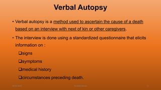 Verbal Autopsy
• Verbal autopsy is a method used to ascertain the cause of a death
based on an interview with next of kin or other caregivers.
• The interview is done using a standardized questionnaire that elicits
information on :
signs
symptoms
medical history
circumstances preceding death.
04-02-2020 Dr.Aman Bansal 12
 