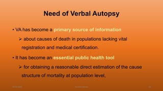 Need of Verbal Autopsy
• VA has become a primary source of information
 about causes of death in populations lacking vital
registration and medical certification.
• It has become an essential public health tool
 for obtaining a reasonable direct estimation of the cause
structure of mortality at population level,
04-02-2020 Dr.Aman Bansal 14
 