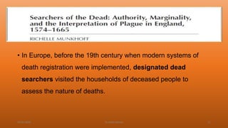 • In Europe, before the 19th century when modern systems of
death registration were implemented, designated dead
searchers visited the households of deceased people to
assess the nature of deaths.
04-02-2020 Dr.Aman Bansal 21
 