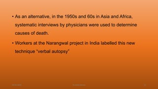 • As an alternative, in the 1950s and 60s in Asia and Africa,
systematic interviews by physicians were used to determine
causes of death.
• Workers at the Narangwal project in India labelled this new
technique “verbal autopsy”
04-02-2020 Dr.Aman Bansal 22
 