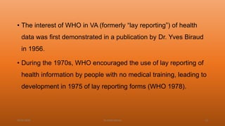 • The interest of WHO in VA (formerly “lay reporting”) of health
data was first demonstrated in a publication by Dr. Yves Biraud
in 1956.
• During the 1970s, WHO encouraged the use of lay reporting of
health information by people with no medical training, leading to
development in 1975 of lay reporting forms (WHO 1978).
04-02-2020 Dr.Aman Bansal 23
 