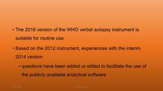 • The 2016 version of the WHO verbal autopsy instrument is
suitable for routine use.
• Based on the 2012 instrument, experiences with the interim
2014 version
• questions have been added or edited to facilitate the use of
the publicly available analytical software
04-02-2020 Dr.Aman Bansal 31
 