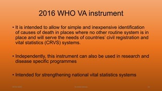 2016 WHO VA instrument
• It is intended to allow for simple and inexpensive identification
of causes of death in places where no other routine system is in
place and will serve the needs of countries’ civil registration and
vital statistics (CRVS) systems.
• Independently, this instrument can also be used in research and
disease specific programmes
• Intended for strengthening national vital statistics systems
04-02-2020 Dr.Aman Bansal 33
 