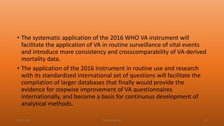 • The systematic application of the 2016 WHO VA instrument will
facilitate the application of VA in routine surveillance of vital events
and introduce more consistency and crosscomparability of VA-derived
mortality data.
• The application of the 2016 Instrument in routine use and research
with its standardized international set of questions will facilitate the
compilation of larger databases that finally would provide the
evidence for stepwise improvement of VA questionnaires
internationally, and become a basis for continuous development of
analytical methods.
04-02-2020 Dr.Aman Bansal 34
 