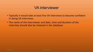 VA interviewer
• Typically it would take at least five VA interviews to become confident
in doing VA interviews.
• The name of the interviewer and date, time and duration of the
interview should also be retained in the database
04-02-2020 Dr.Aman Bansal 41
 