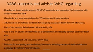 VARG supports and advises WHO regarding
• Development and maintenance of WHO VA standards and respective VA instrument with
evidence from the field;
• Standards and recommendations for VA training and implementation;
• Advancement of methods and tools for assigning causes of death from VA interviews;
• Use of the causes of death data determined by VA;
• Use of the VA causes of death data as a complement to medically certified cause of death
data;
• Quality assessment and assurance of VA data;
• Methods for comparing and evaluating VA results, including causes of death distribution
estimated by different VA instruments.
04-02-2020 Dr.Aman Bansal 47
 