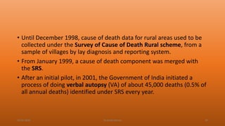 • Until December 1998, cause of death data for rural areas used to be
collected under the Survey of Cause of Death Rural scheme, from a
sample of villages by lay diagnosis and reporting system.
• From January 1999, a cause of death component was merged with
the SRS.
• After an initial pilot, in 2001, the Government of India initiated a
process of doing verbal autopsy (VA) of about 45,000 deaths (0.5% of
all annual deaths) identified under SRS every year.
04-02-2020 Dr.Aman Bansal 49
 