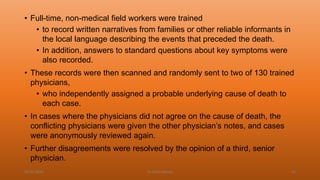 • Full-time, non-medical field workers were trained
• to record written narratives from families or other reliable informants in
the local language describing the events that preceded the death.
• In addition, answers to standard questions about key symptoms were
also recorded.
• These records were then scanned and randomly sent to two of 130 trained
physicians,
• who independently assigned a probable underlying cause of death to
each case.
• In cases where the physicians did not agree on the cause of death, the
conflicting physicians were given the other physician’s notes, and cases
were anonymously reviewed again.
• Further disagreements were resolved by the opinion of a third, senior
physician.
04-02-2020 Dr.Aman Bansal 52
 