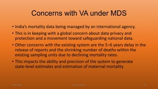 Concerns with VA under MDS
• India’s mortality data being managed by an international agency.
• This is in keeping with a global concern about data privacy and
protection and a movement toward safeguarding national data.
• Other concerns with the existing system are the 5–6 years delay in the
release of reports and the shrinking number of deaths within the
existing sampling units due to declining mortality rates.
• This impacts the ability and precision of the system to generate
state-level estimates and estimation of maternal mortality
04-02-2020 Dr.Aman Bansal 53
 