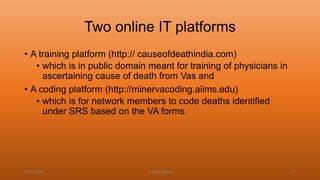 Two online IT platforms
• A training platform (http:// causeofdeathindia.com)
• which is in public domain meant for training of physicians in
ascertaining cause of death from Vas and
• A coding platform (http://minervacoding.aiims.edu)
• which is for network members to code deaths identified
under SRS based on the VA forms.
04-02-2020 Dr.Aman Bansal 57
 