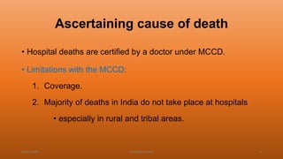 Ascertaining cause of death
• Hospital deaths are certified by a doctor under MCCD.
• Limitations with the MCCD:
1. Coverage.
2. Majority of deaths in India do not take place at hospitals
• especially in rural and tribal areas.
04-02-2020 Dr.Aman Bansal 6
 