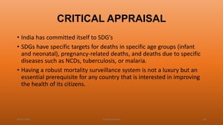CRITICAL APPRAISAL
• India has committed itself to SDG’s
• SDGs have specific targets for deaths in specific age groups (infant
and neonatal), pregnancy-related deaths, and deaths due to specific
diseases such as NCDs, tuberculosis, or malaria.
• Having a robust mortality surveillance system is not a luxury but an
essential prerequisite for any country that is interested in improving
the health of its citizens.
04-02-2020 Dr.Aman Bansal 60
 