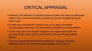 CRITICAL APPRAISAL
• However, the Ministry of Health presently does not have an adequate
stake in the current mortality surveillance system despite being its
prime user.
• An effective mechanism needs to be put in place for better
harmonization between the Ministries of Health and Home Affairs.
• In the long term, we should integrate civil registration with the
primary health-care system and conduct VAs on all nonhospital
deaths.
• This has a great transformative potential in making mortality
indicators useful for monitoring the health of the nation.
04-02-2020 Dr.Aman Bansal 61
 