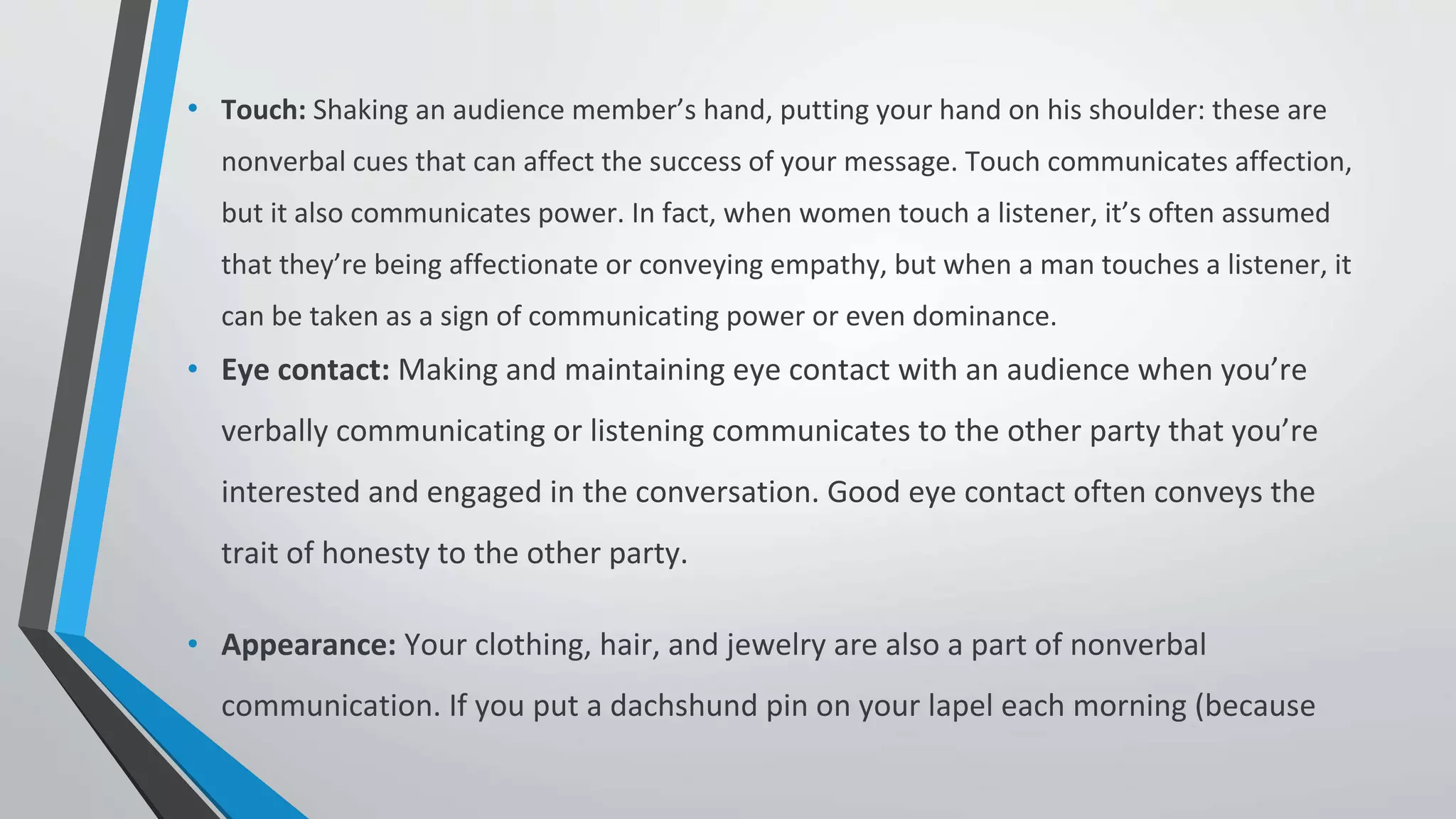 • Touch: Shaking an audience member’s hand, putting your hand on his shoulder: these are
nonverbal cues that can affect the success of your message. Touch communicates affection,
but it also communicates power. In fact, when women touch a listener, it’s often assumed
that they’re being affectionate or conveying empathy, but when a man touches a listener, it
can be taken as a sign of communicating power or even dominance.
• Eye contact: Making and maintaining eye contact with an audience when you’re
verbally communicating or listening communicates to the other party that you’re
interested and engaged in the conversation. Good eye contact often conveys the
trait of honesty to the other party.
• Appearance: Your clothing, hair, and jewelry are also a part of nonverbal
communication. If you put a dachshund pin on your lapel each morning (because
 
