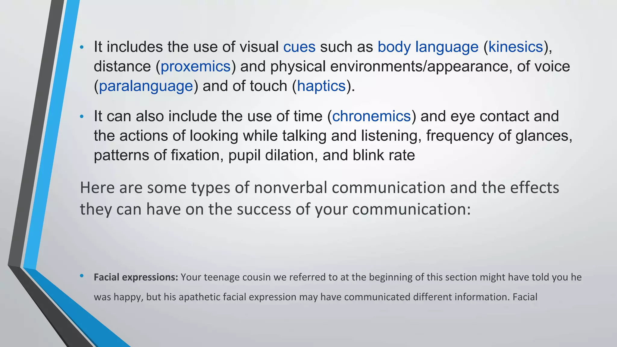 • It includes the use of visual cues such as body language (kinesics),
distance (proxemics) and physical environments/appearance, of voice
(paralanguage) and of touch (haptics).
• It can also include the use of time (chronemics) and eye contact and
the actions of looking while talking and listening, frequency of glances,
patterns of fixation, pupil dilation, and blink rate
Here are some types of nonverbal communication and the effects
they can have on the success of your communication:
• Facial expressions: Your teenage cousin we referred to at the beginning of this section might have told you he
was happy, but his apathetic facial expression may have communicated different information. Facial
 