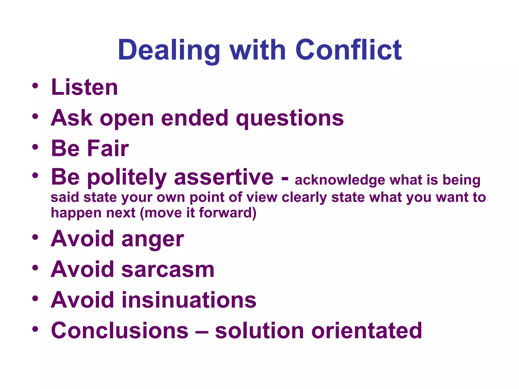 Dealing with Conflict Listen  Ask open ended questions Be Fair Be politely assertive -  acknowledge what is being said state your own point of view clearly state what you want to happen next (move it forward)  Avoid anger Avoid sarcasm Avoid insinuations Conclusions – solution orientated 