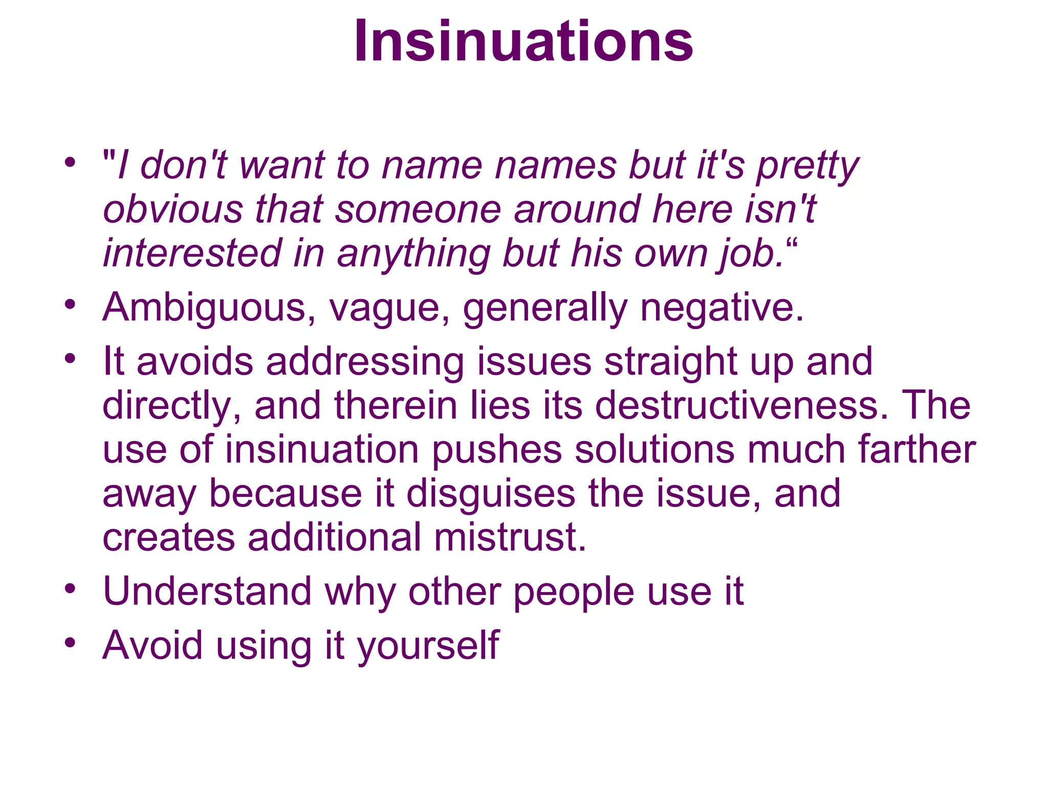 Insinuations " I don't want to name names but it's pretty obvious that someone around here isn't interested in anything but his own job. “ Ambiguous, vague, generally negative.  It avoids addressing issues straight up and directly, and therein lies its destructiveness. The use of insinuation pushes solutions much farther away because it disguises the issue, and creates additional mistrust. Understand why other people use it Avoid using it yourself 