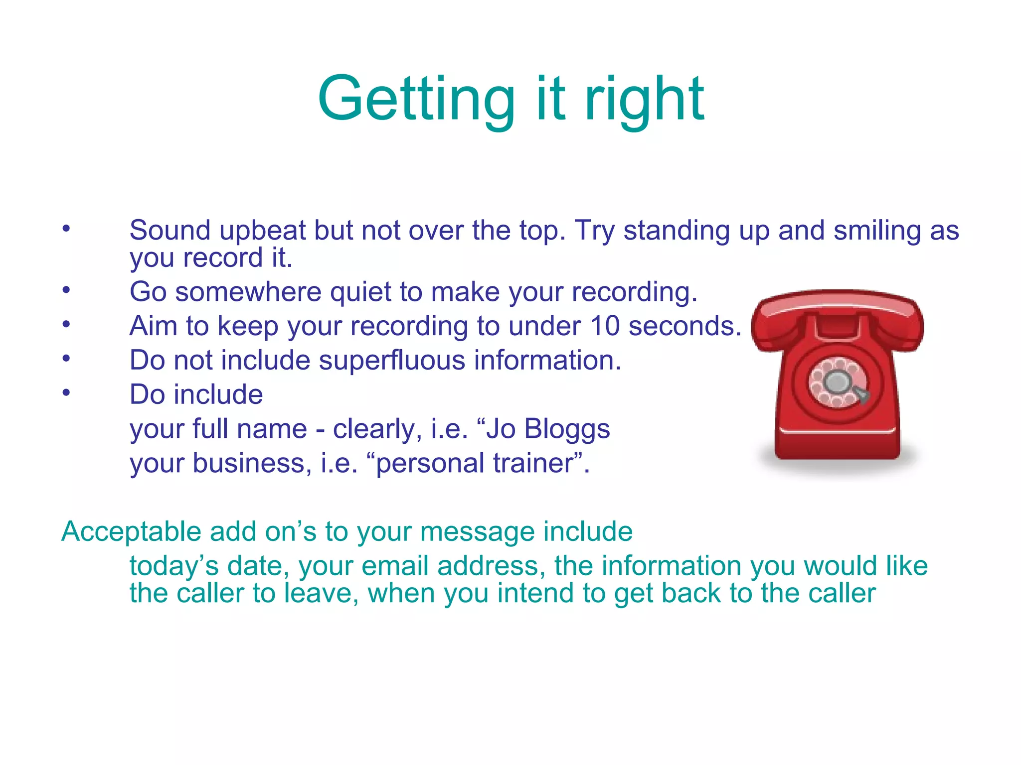 Getting it right Sound upbeat but not over the top. Try standing up and smiling as you record it. Go somewhere quiet to make your recording.  Aim to keep your recording to under 10 seconds. Do not include superfluous information.  Do include your full name - clearly, i.e. “Jo Bloggs your business, i.e. “personal trainer”. Acceptable add on’s to your message include  today’s date, your email address, the information you would like the caller to leave, when you intend to get back to the caller   
