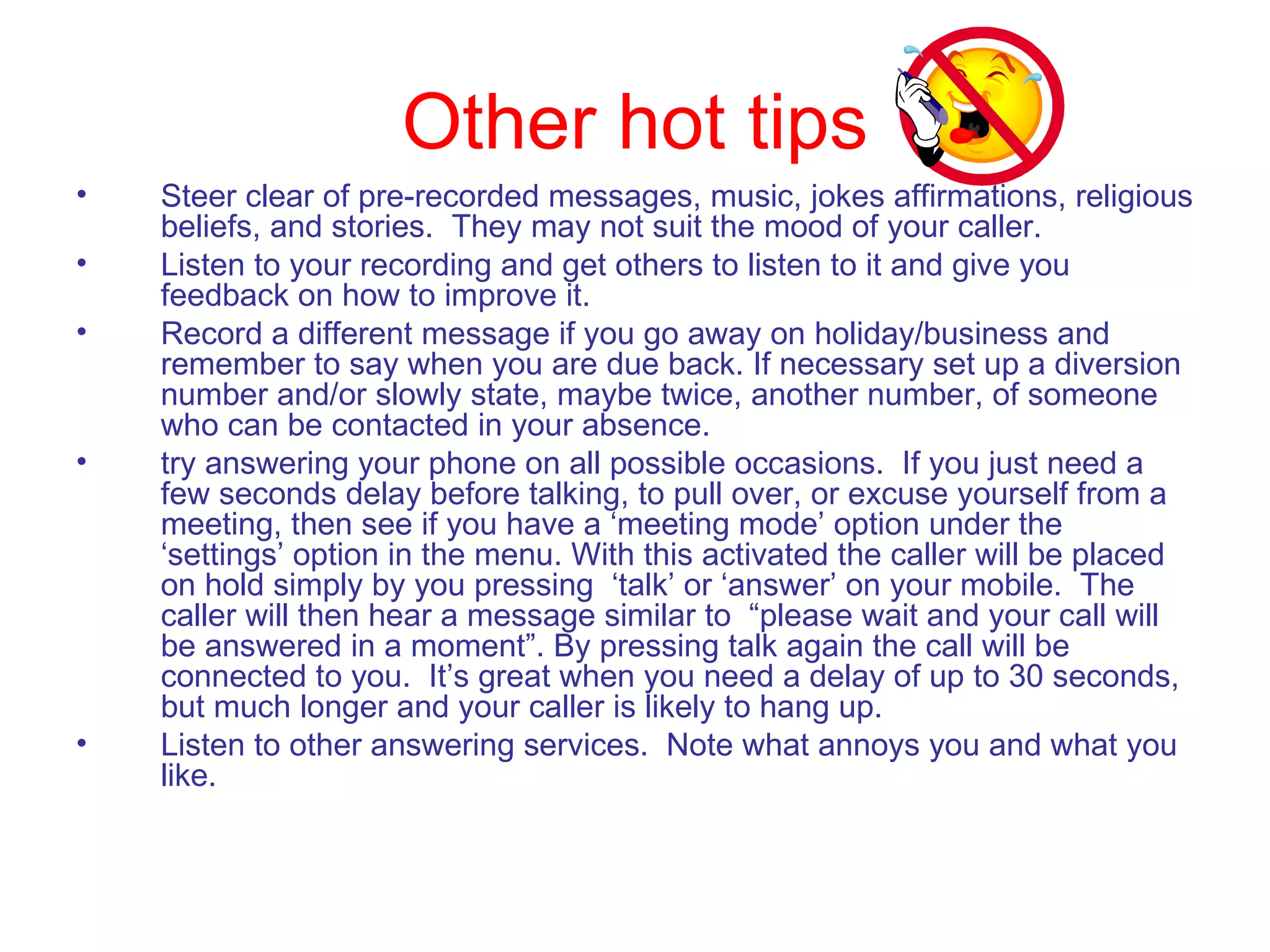 Other hot tips Steer clear of pre-recorded messages, music, jokes affirmations, religious beliefs, and stories.  They may not suit the mood of your caller. Listen to your recording and get others to listen to it and give you feedback on how to improve it. Record a different message if you go away on holiday/business and remember to say when you are due back. If necessary set up a diversion number and/or slowly state, maybe twice, another number, of someone who can be contacted in your absence. try answering your phone on all possible occasions.  If you just need a few seconds delay before talking, to pull over, or excuse yourself from a meeting, then see if you have a ‘meeting mode’ option under the ‘settings’ option in the menu. With this activated the caller will be placed on hold simply by you pressing  ‘talk’ or ‘answer’ on your mobile.  The caller will then hear a message similar to  “please wait and your call will be answered in a moment”. By pressing talk again the call will be connected to you.  It’s great when you need a delay of up to 30 seconds, but much longer and your caller is likely to hang up. Listen to other answering services.  Note what annoys you and what you like.   