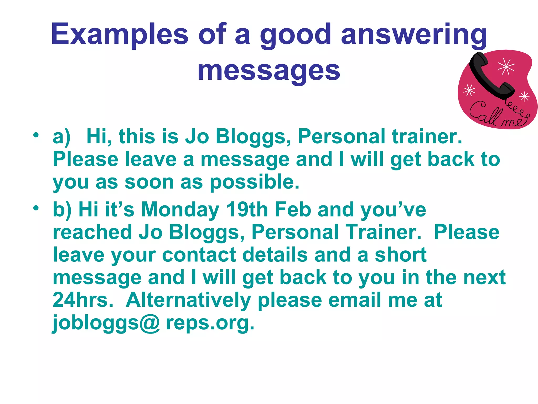 Examples of a good answering messages a) Hi, this is Jo Bloggs, Personal trainer.  Please leave a message and I will get back to you as soon as possible. b) Hi it’s Monday 19th Feb and you’ve reached Jo Bloggs, Personal Trainer.  Please leave your contact details and a short message and I will get back to you in the next 24hrs.  Alternatively please email me at  jobloggs@ reps.org. 