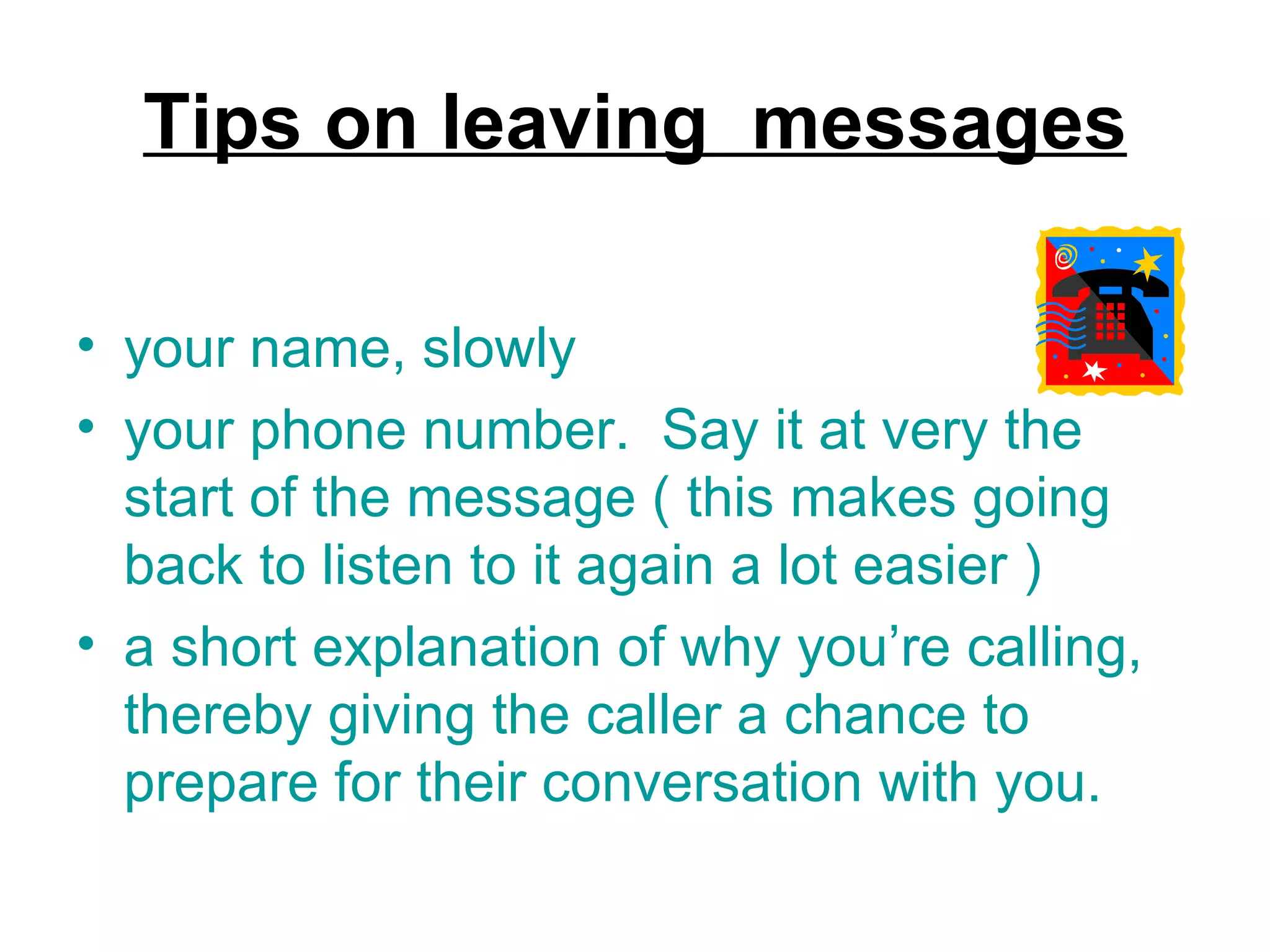 Tips on leaving  messages your name, slowly your phone number.  Say it at very the start of the message ( this makes going back to listen to it again a lot easier )  a short explanation of why you’re calling, thereby giving the caller a chance to prepare for their conversation with you. 