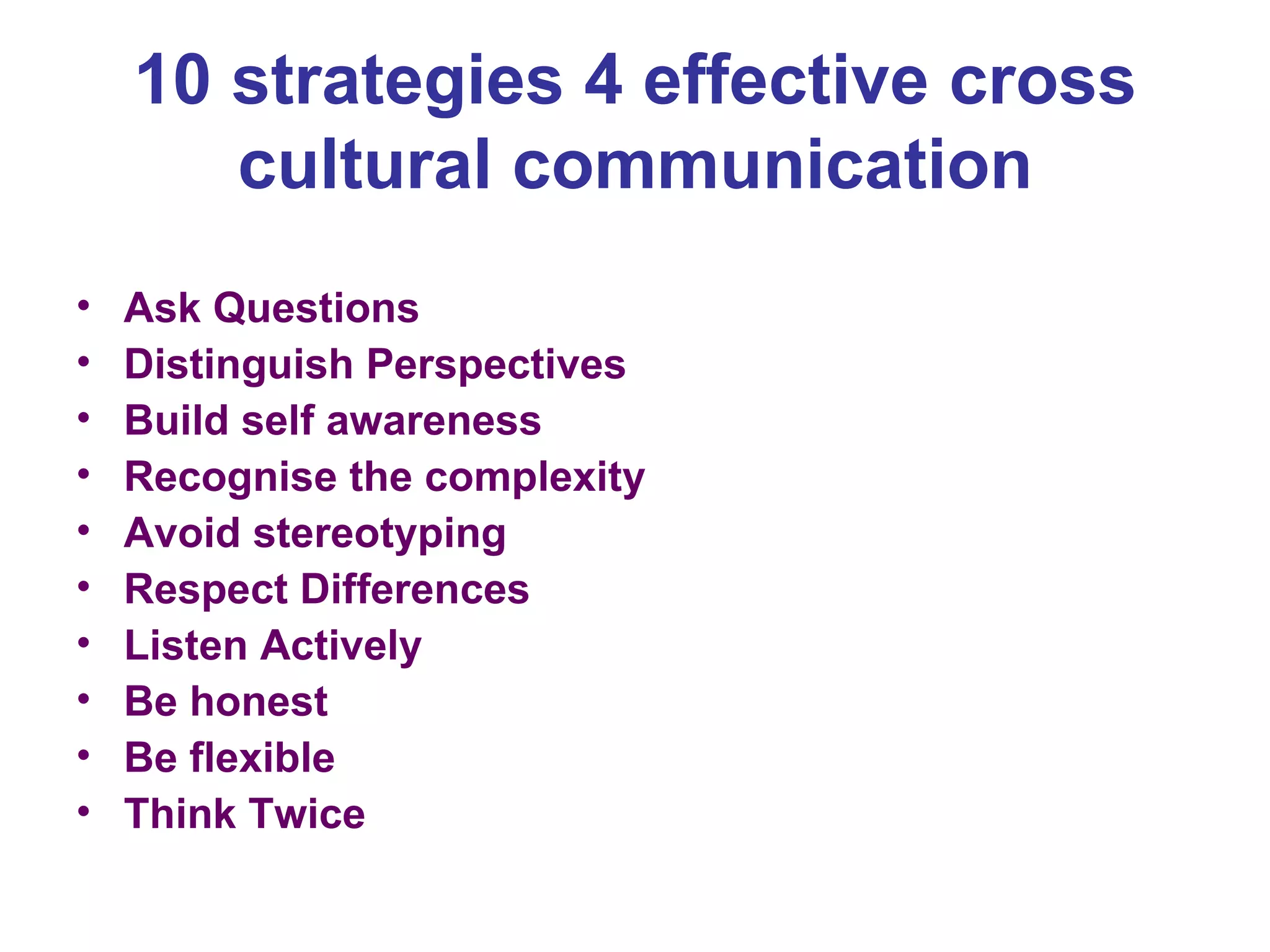 10 strategies 4 effective cross cultural communication Ask Questions Distinguish Perspectives Build self awareness Recognise the complexity Avoid stereotyping Respect Differences Listen Actively Be honest Be flexible Think Twice 