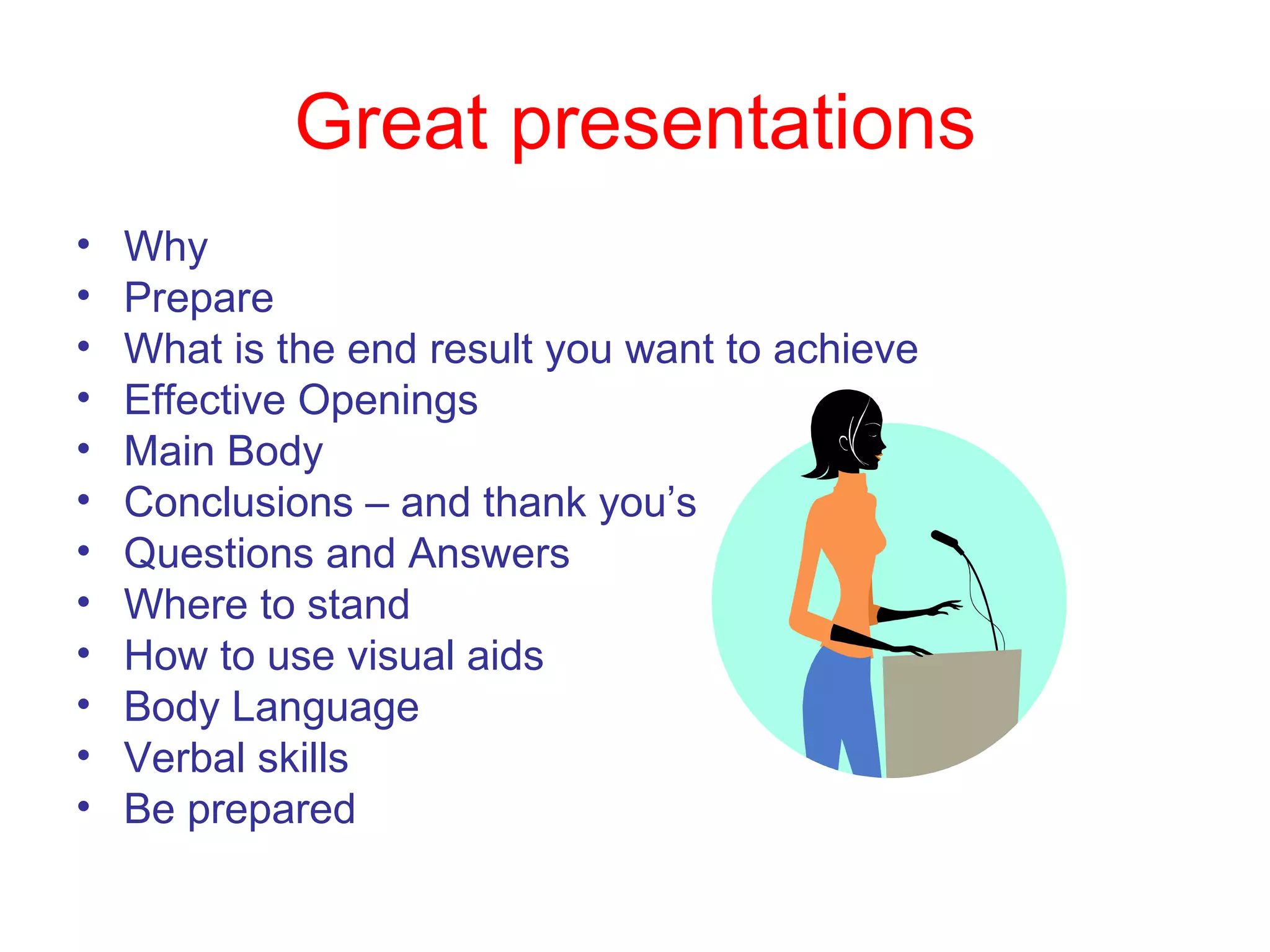 Great presentations Why Prepare What is the end result you want to achieve Effective Openings Main Body Conclusions – and thank you’s Questions and Answers Where to stand How to use visual aids Body Language Verbal skills Be prepared 