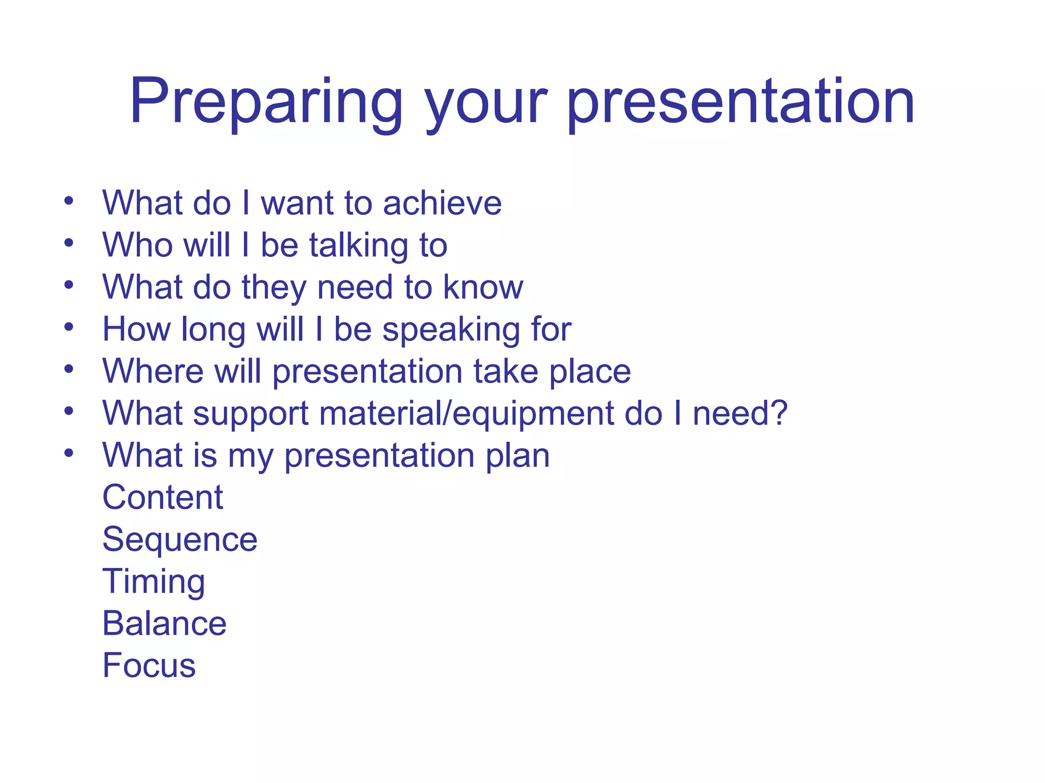 Preparing your presentation What do I want to achieve Who will I be talking to What do they need to know How long will I be speaking for Where will presentation take place What support material/equipment do I need? What is my presentation plan Content Sequence Timing Balance Focus 
