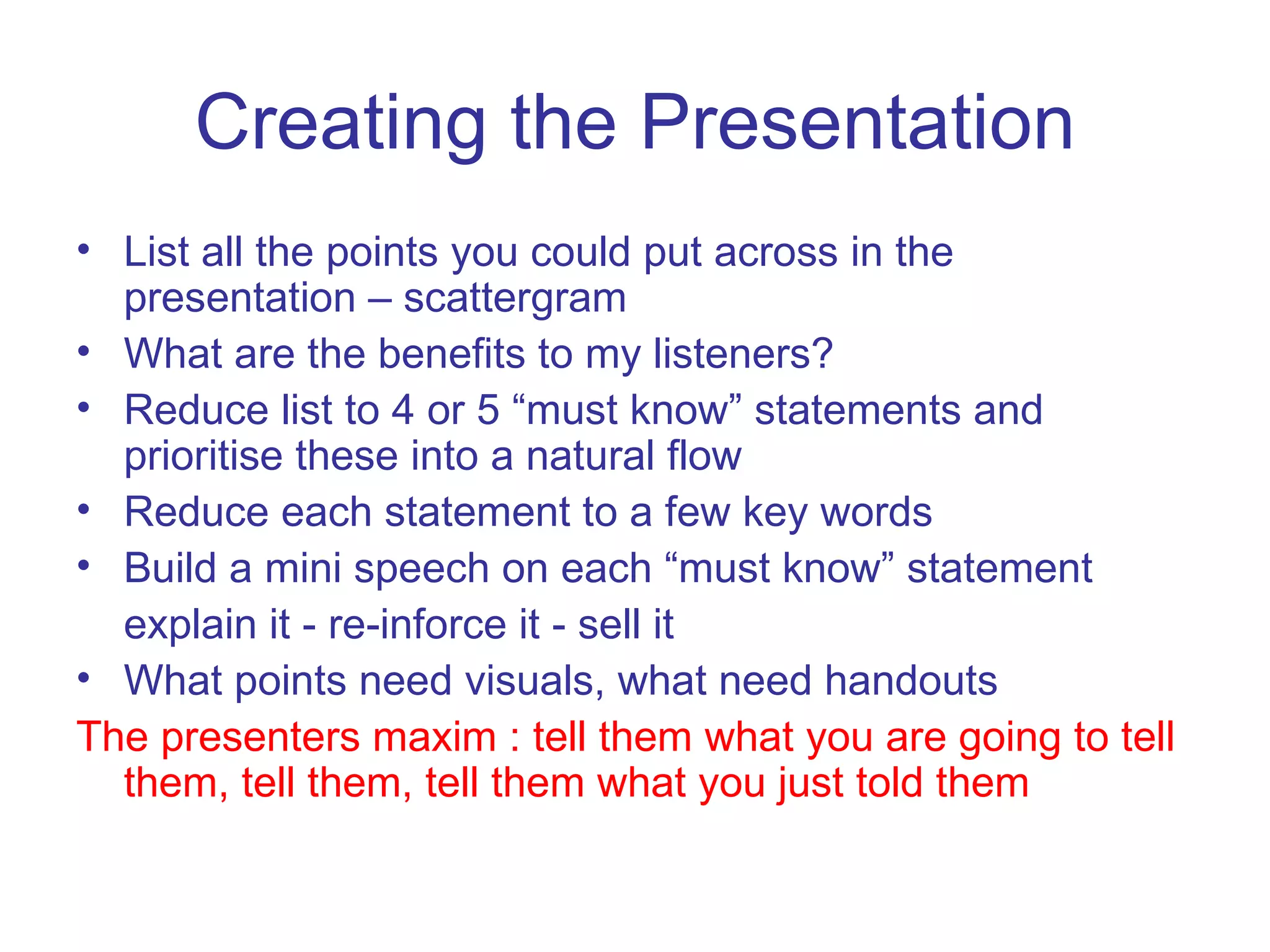 Creating the Presentation List all the points you could put across in the presentation – scattergram What are the benefits to my listeners? Reduce list to 4 or 5 “must know” statements and prioritise these into a natural flow Reduce each statement to a few key words Build a mini speech on each “must know” statement explain it - re-inforce it - sell it What points need visuals, what need handouts The presenters maxim : tell them what you are going to tell them, tell them, tell them what you just told them 