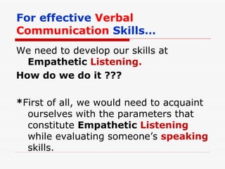 For effective   Verbal Communication   Skills… We need to develop our skills at  Empathetic  Listening. How do we do it ??? * First of all, we would need to acquaint ourselves with the parameters that constitute  Empathetic  Listening  while evaluating someone’s  speaking   skills. 