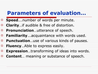 Parameters of evaluation… Speed ….number of words per minute. Clarity …if audible & free of distortion. Pronunciation … utterance of speech. Familiarity ...acquaintance with words used. Punctuation …use of various kinds of pauses. Fluency …Able to express easily. Expression …transforming of ideas into words. Content … meaning or substance of speech. 