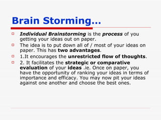 Brain Storming… Individual Brainstorming  is the  process  of you getting your ideas out on paper.  The idea is to put down all of / most of your ideas on paper. This has  two advantages . 1.It encourages the  unrestricted flow of thoughts . 2. It facilitates the  strategic or comparative evaluation  of your  ideas  .ie. Once on paper, you have the opportunity of ranking your ideas in terms of importance and efficacy. You may now pit your ideas against one another and choose the best ones. 
