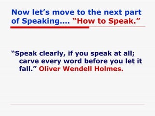 Now let’s move to the next part of Speaking….  “How to Speak.” “ Speak clearly, if you speak at all; carve every word before you let it fall.”  Oliver Wendell Holmes. 