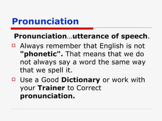 Pronunciation Pronunciation … utterance of speech . Always remember that English is not  "phonetic".  That means that we do not always say a word the same way that we spell it.  Use a Good  Dictionary  or work with your  Trainer  to Correct  pronunciation. 