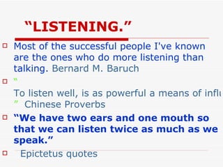 “ LISTENING.” Most of the successful people I've known are the ones who do more listening than talking.  Bernard M. Baruch “ To listen well, is as powerful a means of influence as to talk well, and is as essential to all true conversation ”   Chinese Proverbs   “ We have two ears and one mouth so that we can listen twice as much as we speak.”   Epictetus quotes 