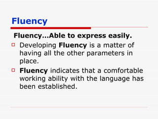 Fluency Fluency…Able to express easily. Developing  Fluency  is a matter of having all the other parameters in place. Fluency  indicates that a comfortable working ability with the language has been established. 