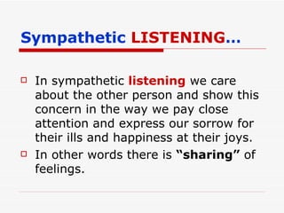 Sympathetic  LISTENING … In sympathetic  listening  we care about the other person and show this concern in the way we pay close attention and express our sorrow for their ills and happiness at their joys. In other words there is  “sharing”  of feelings. 