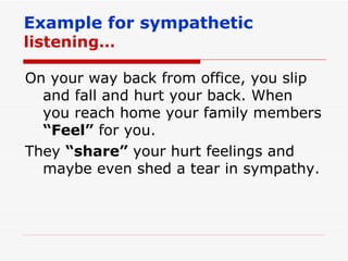 Example for sympathetic  listening… On your way back from office, you slip and fall and hurt your back. When you reach home your family members  “Feel”  for you. They  “share”  your hurt feelings and maybe even shed a tear in sympathy. 