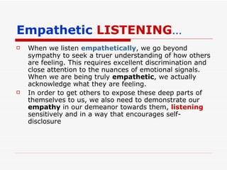 Empathetic  LISTENING … When we listen  empathetically , we go beyond sympathy to seek a truer understanding of how others are feeling. This requires excellent discrimination and close attention to the nuances of emotional signals. When we are being truly  empathetic , we actually acknowledge what they are feeling. In order to get others to expose these deep parts of themselves to us, we also need to demonstrate our  empathy  in our demeanor towards them,  listening  sensitively and in a way that encourages self-disclosure 