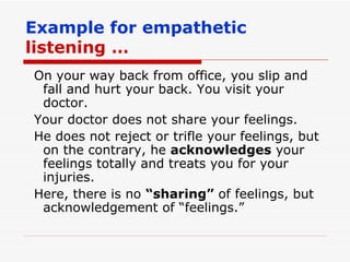 Example for empathetic  listening … On your way back from office, you slip and fall and hurt your back. You visit your doctor. Your doctor does not share your feelings. He does not reject or trifle your feelings, but on the contrary, he  acknowledges  your feelings totally and treats you for your injuries. Here, there is no  “sharing”  of feelings, but acknowledgement of “feelings.” 