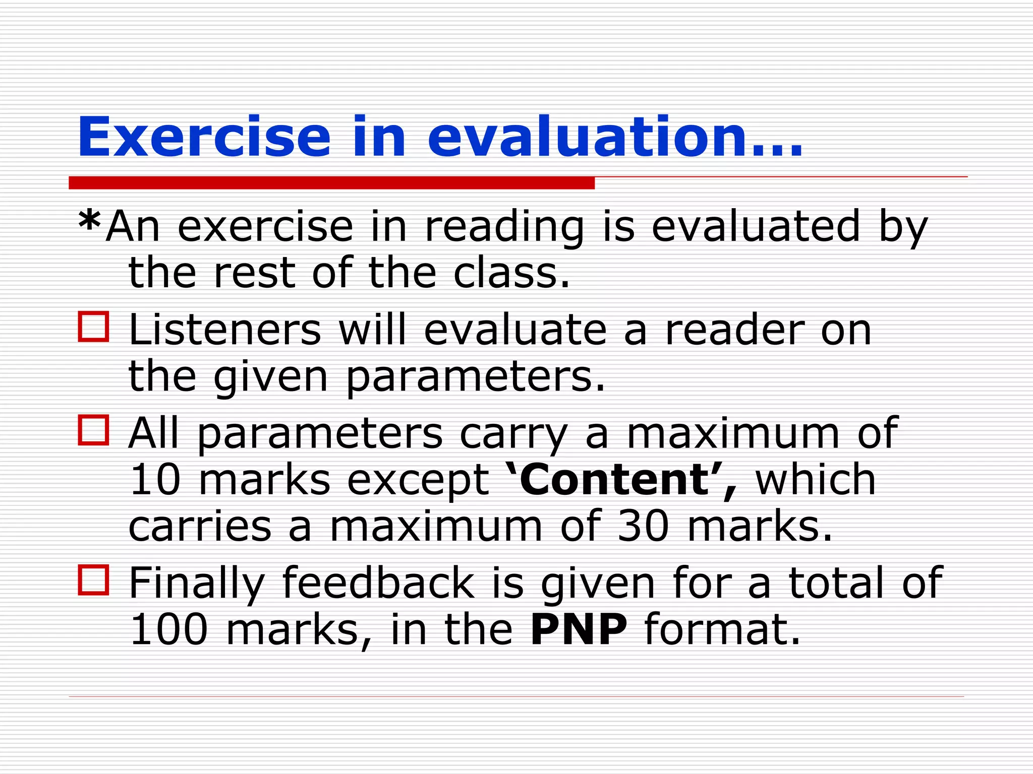 Exercise in evaluation… * An exercise in reading is evaluated by the rest of the class. Listeners will evaluate a reader on the given parameters. All parameters carry a maximum of 10 marks except  ‘Content’,  which carries a maximum of 30 marks. Finally feedback is given for a total of 100 marks, in the  PNP  format. 