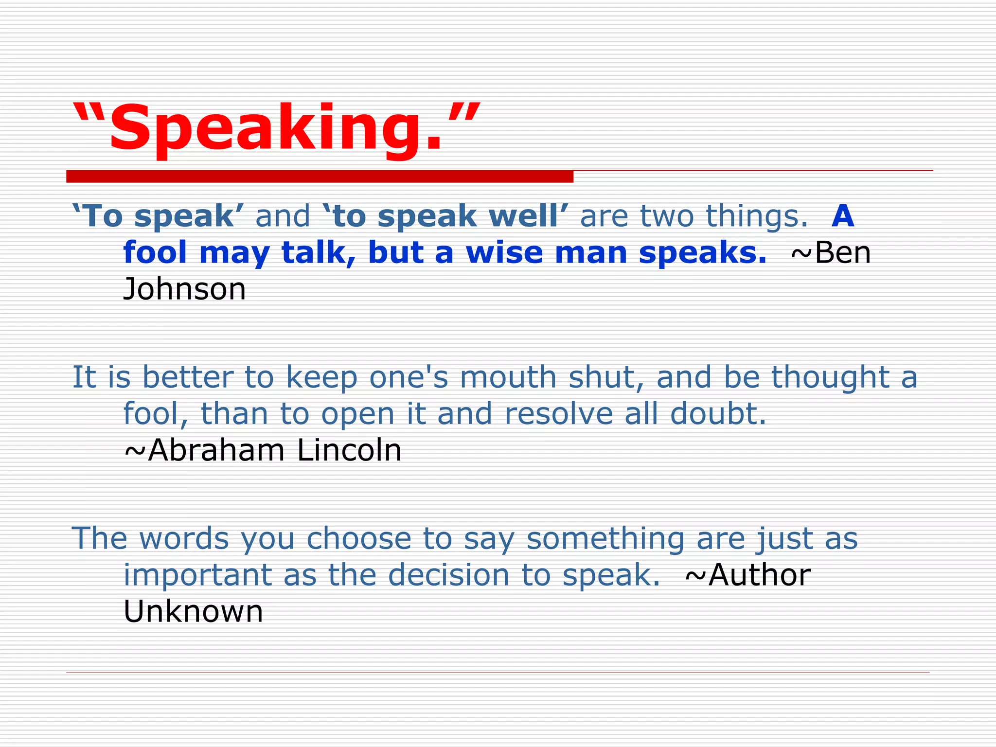 “ Speaking.” ‘ To speak’  and  ‘to speak well’  are two things.   A fool may talk, but a wise man speaks.   ~Ben Johnson  It is better to keep one's mouth shut, and be thought a fool, than to open it and resolve all doubt.    ~Abraham Lincoln  The words you choose to say something are just as important as the decision to speak.   ~Author Unknown  