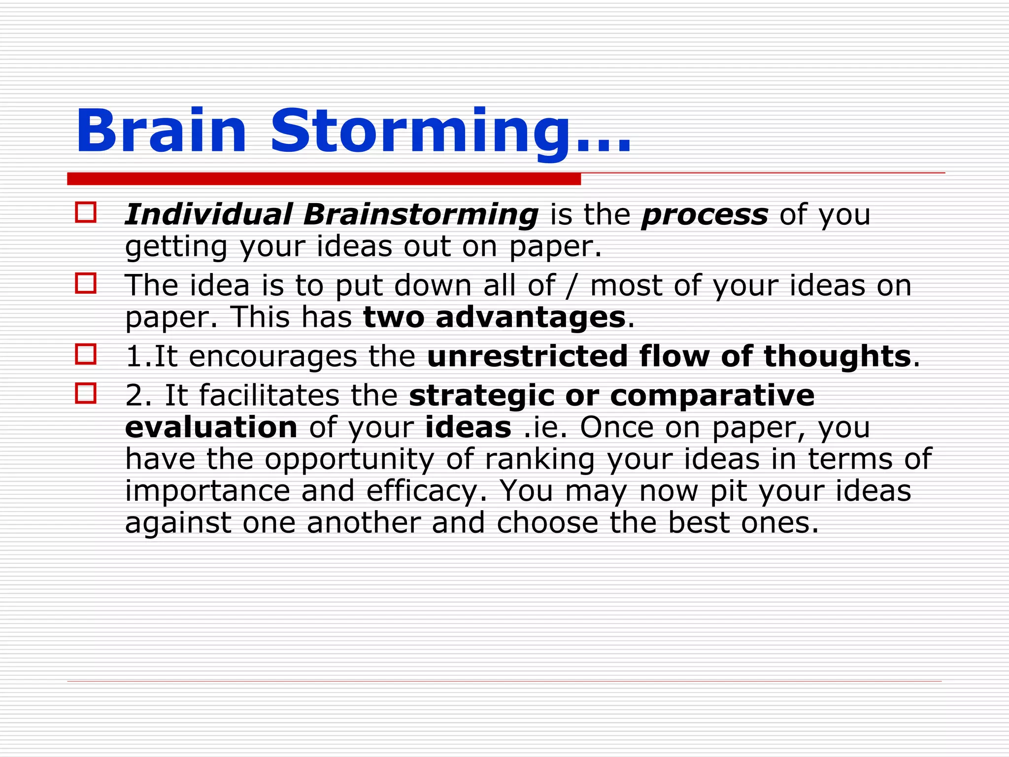 Brain Storming… Individual Brainstorming  is the  process  of you getting your ideas out on paper.  The idea is to put down all of / most of your ideas on paper. This has  two advantages . 1.It encourages the  unrestricted flow of thoughts . 2. It facilitates the  strategic or comparative evaluation  of your  ideas  .ie. Once on paper, you have the opportunity of ranking your ideas in terms of importance and efficacy. You may now pit your ideas against one another and choose the best ones. 