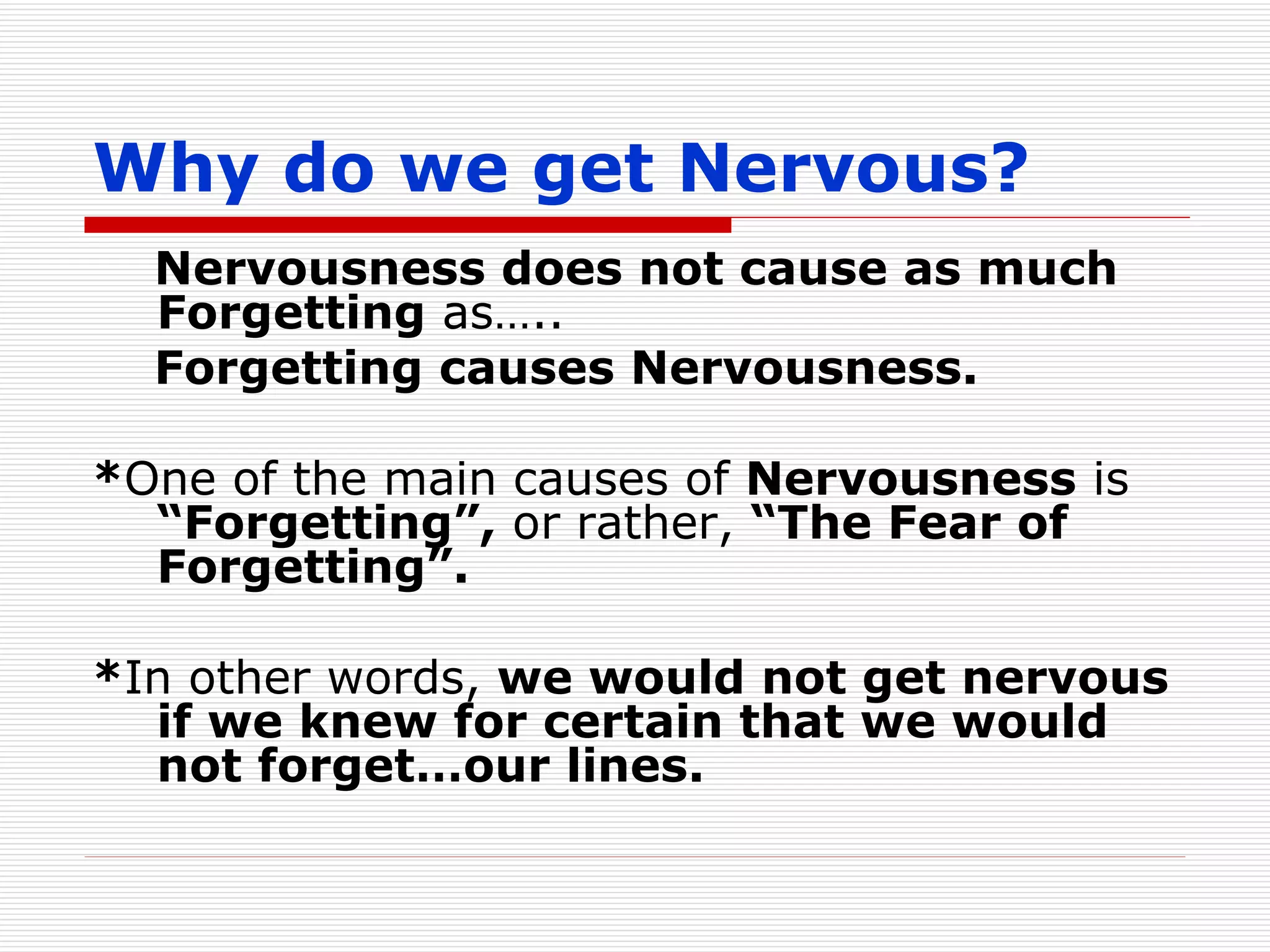Why do we get Nervous? Nervousness does not cause as much Forgetting  as….. Forgetting causes Nervousness. * One of the main causes of  Nervousness  is  “Forgetting”,  or rather,  “The Fear of Forgetting”. * In other words,  we would not get nervous if we knew for certain that we would not forget…our lines. 