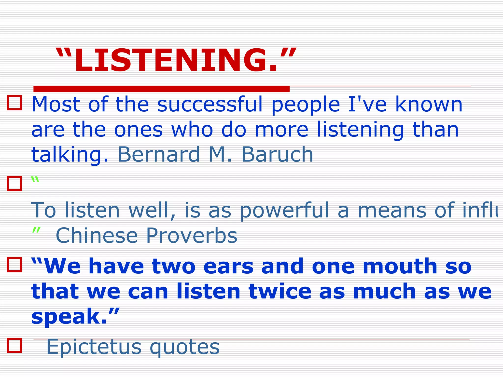 “ LISTENING.” Most of the successful people I've known are the ones who do more listening than talking.  Bernard M. Baruch “ To listen well, is as powerful a means of influence as to talk well, and is as essential to all true conversation ”   Chinese Proverbs   “ We have two ears and one mouth so that we can listen twice as much as we speak.”   Epictetus quotes 