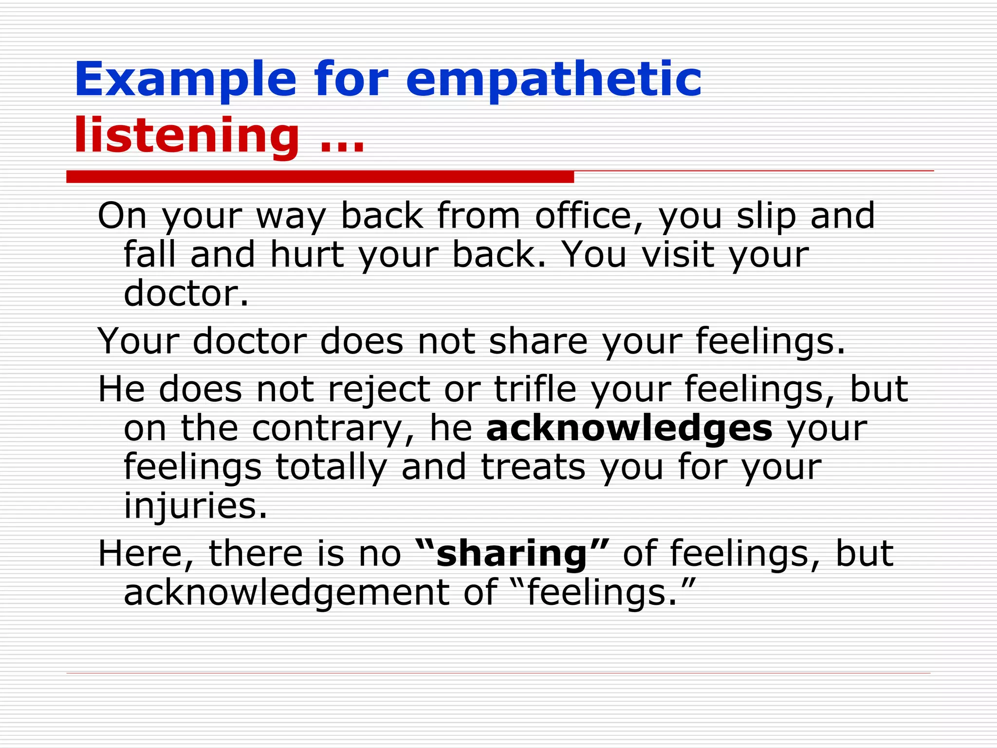 Example for empathetic  listening … On your way back from office, you slip and fall and hurt your back. You visit your doctor. Your doctor does not share your feelings. He does not reject or trifle your feelings, but on the contrary, he  acknowledges  your feelings totally and treats you for your injuries. Here, there is no  “sharing”  of feelings, but acknowledgement of “feelings.” 
