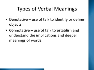 Types of Verbal Meanings
• Denotative – use of talk to identify or define
objects
• Connotative – use of talk to establish and
understand the implications and deeper
meanings of words

 